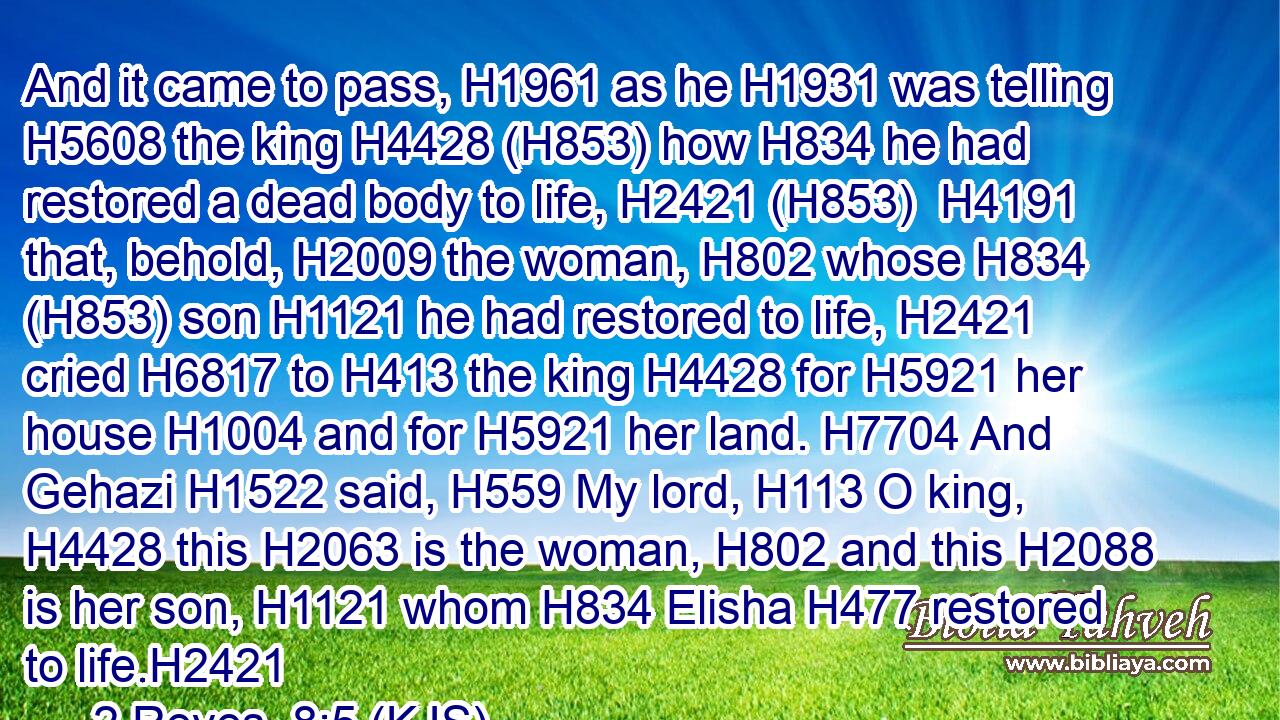 And it came to pass, H1961 as he H1931 was telling H5608 the king H4428 (H853) how H834 he had restored a dead body to life, H2421 (H853)  H4191 that, behold, H2009 the woman, H802 whose H834 (H853) son H1121 he had restored to life, H2421 cried H6817 to H413 the king H4428 for H5921 her house H1004 and for H5921 her land. H7704 And Gehazi H1522 said, H559 My lord, H113 O king, H4428 this H2063 is the woman, H802 and this H2088 is her son, H1121 whom H834 Elisha H477 restored to life.H2421