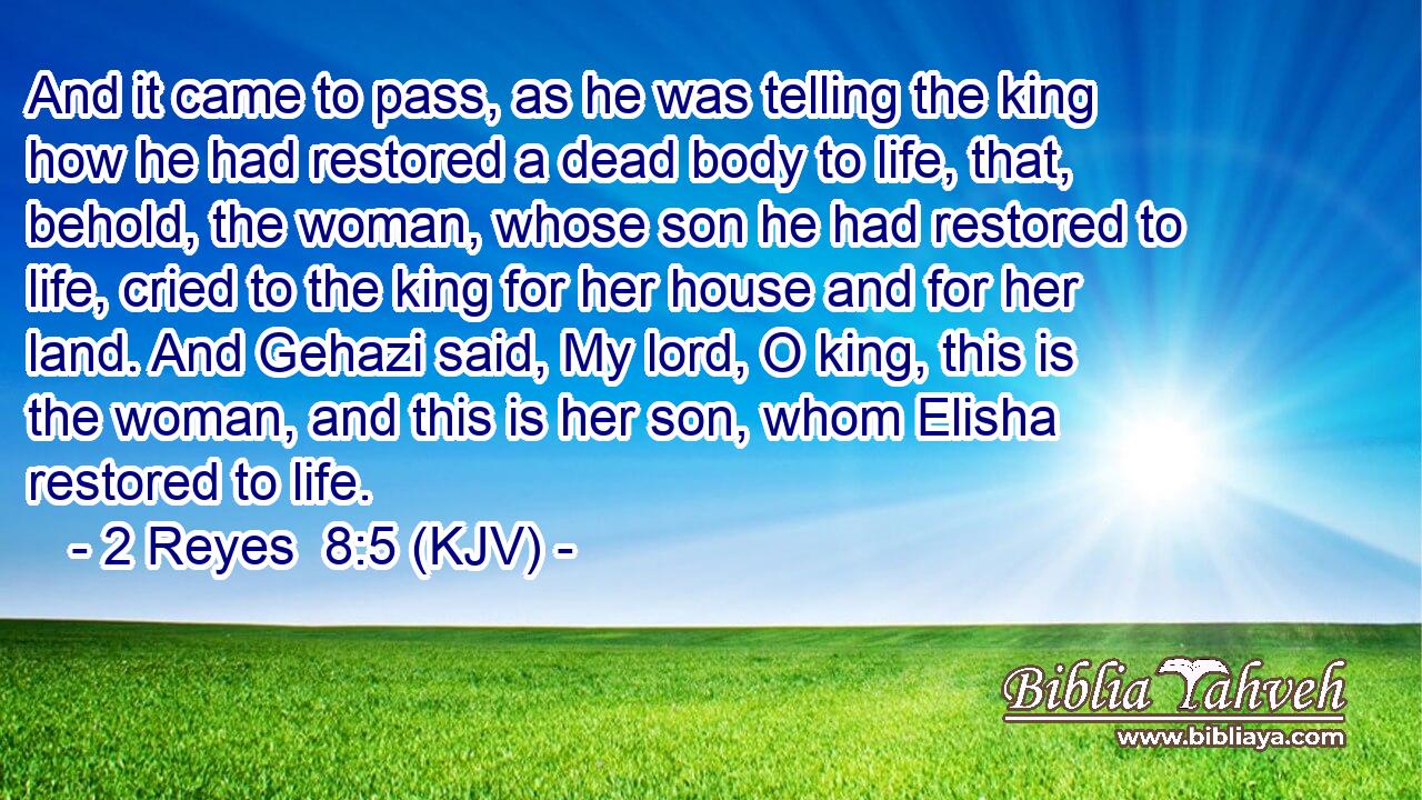 And it came to pass, as he was telling the king how he had restored a dead body to life, that, behold, the woman, whose son he had restored to life, cried to the king for her house and for her land. And Gehazi said, My lord, O king, this is the woman, and this is her son, whom Elisha restored to life.