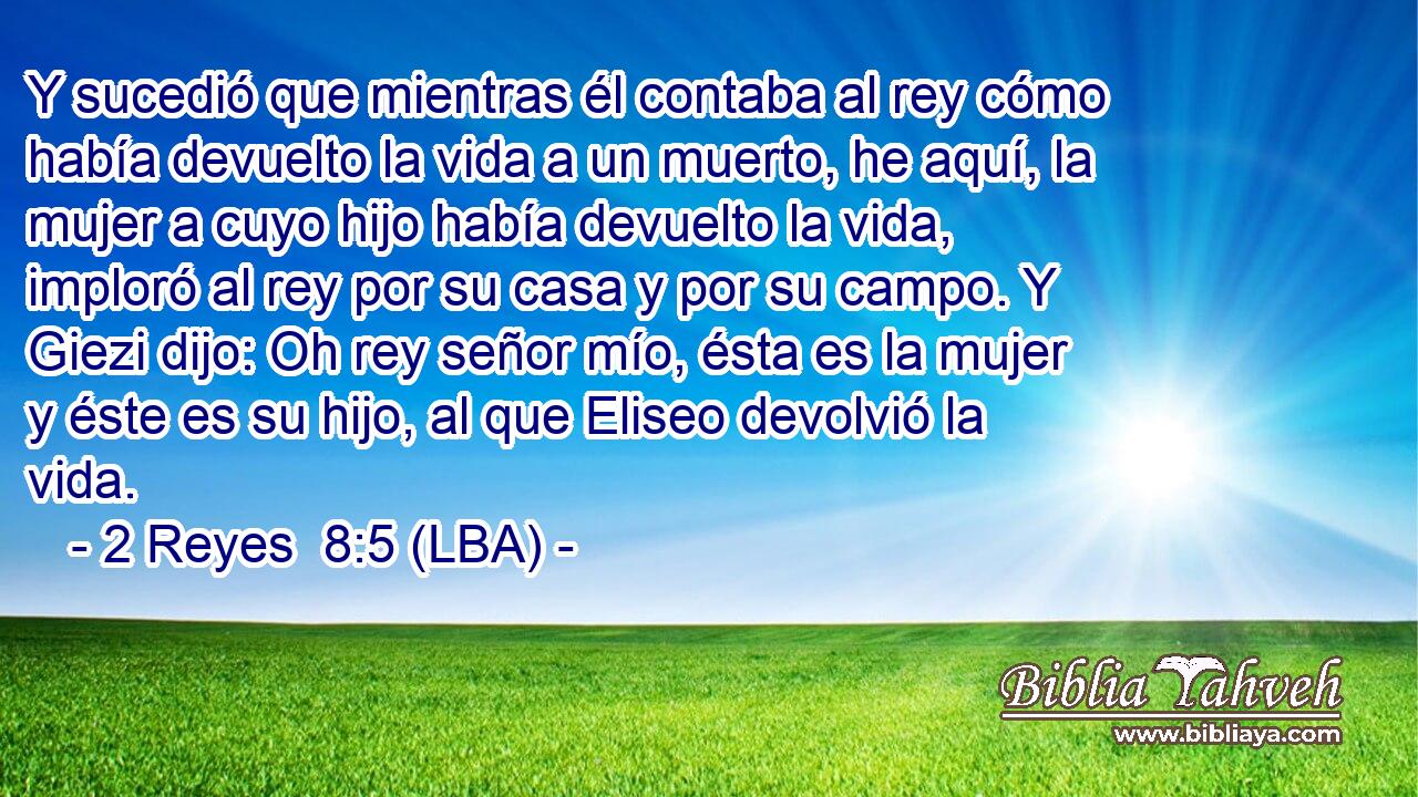 Y sucedió que mientras él contaba al rey cómo había devuelto la vida a un muerto, he aquí, la mujer a cuyo hijo había devuelto la vida, imploró al rey por su casa y por su campo. Y Giezi dijo: Oh rey señor mío, ésta es la mujer y éste es su hijo, al que Eliseo devolvió la vida.