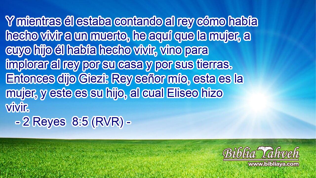 Y mientras él estaba contando al rey cómo había hecho vivir a un muerto, he aquí que la mujer, a cuyo hijo él había hecho vivir, vino para implorar al rey por su casa y por sus tierras. Entonces dijo Giezi: Rey señor mío, esta es la mujer, y este es su hijo, al cual Eliseo hizo vivir.