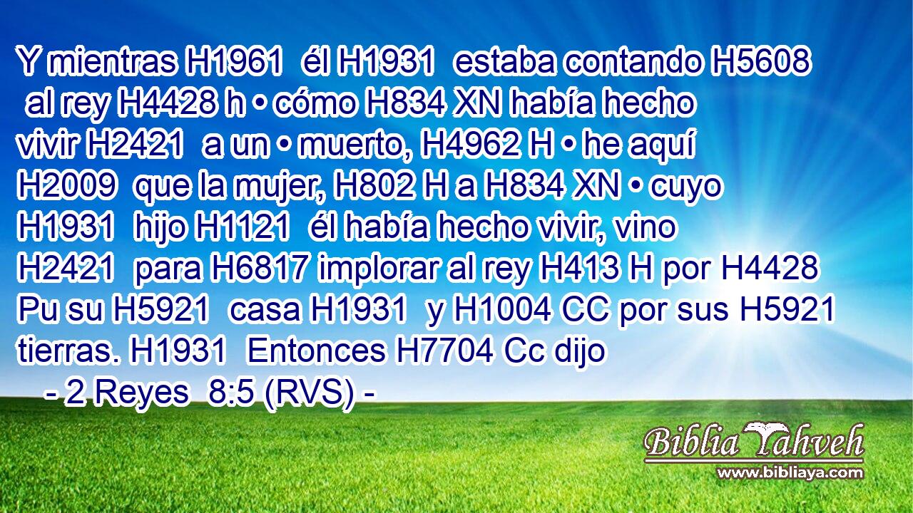 Y mientras H1961  él H1931  estaba contando H5608  al rey H4428 h • cómo H834 XN había hecho vivir H2421  a un • muerto, H4962 H • he aquí H2009  que la mujer, H802 H a H834 XN • cuyo H1931  hijo H1121  él había hecho vivir, vino H2421  para H6817 implorar al rey H413 H por H4428 Pu su H5921  casa H1931  y H1004 CC por sus H5921  tierras. H1931  Entonces H7704 Cc dijo 