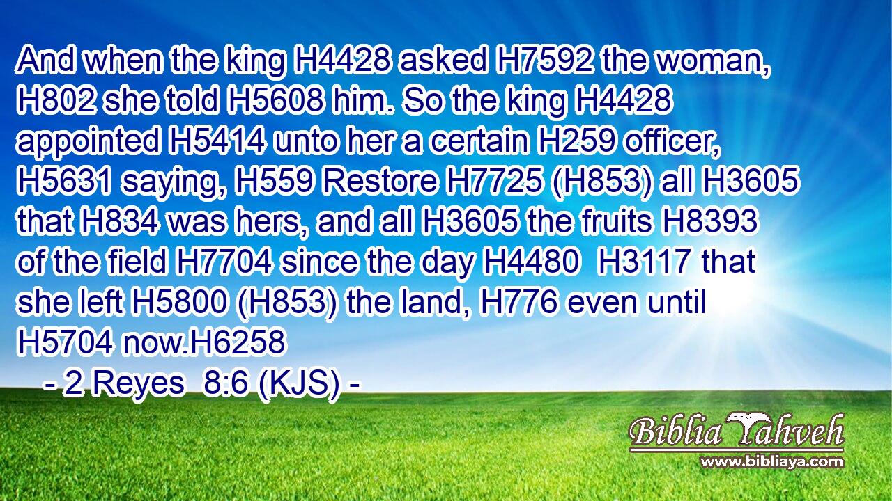And when the king H4428 asked H7592 the woman, H802 she told H5608 him. So the king H4428 appointed H5414 unto her a certain H259 officer, H5631 saying, H559 Restore H7725 (H853) all H3605 that H834 was hers, and all H3605 the fruits H8393 of the field H7704 since the day H4480  H3117 that she left H5800 (H853) the land, H776 even until H5704 now.H6258