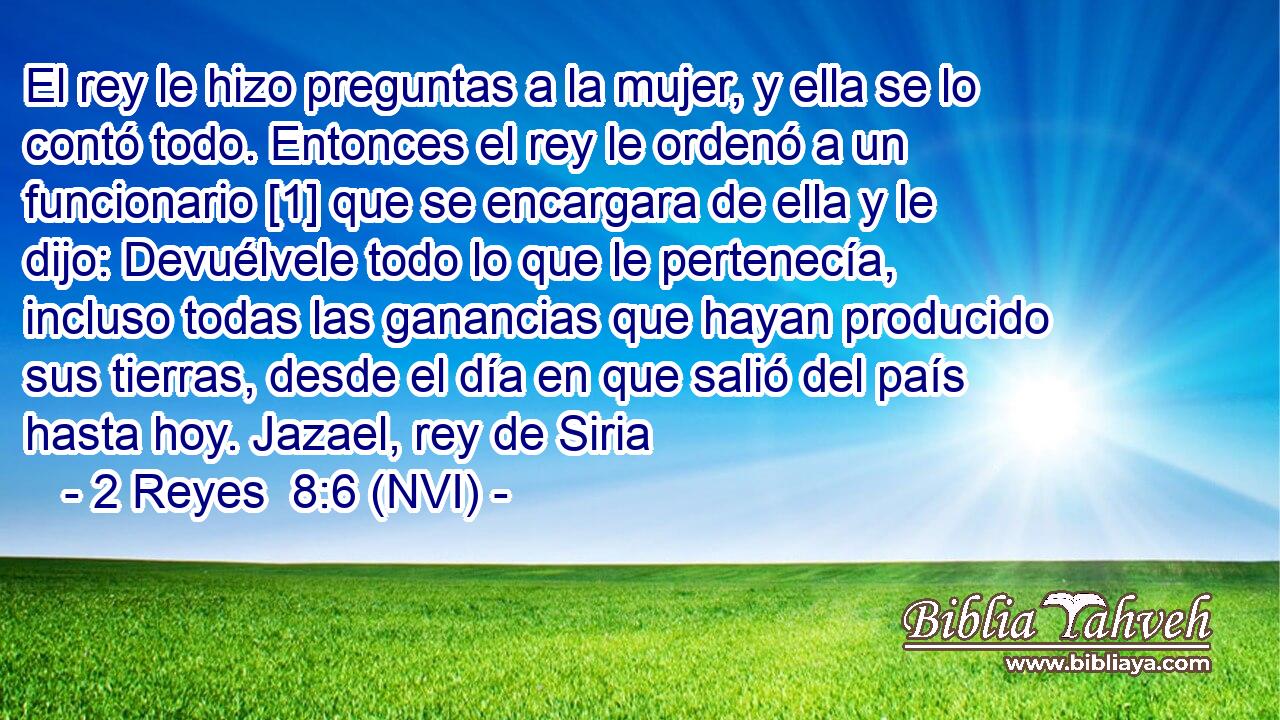  El rey le hizo preguntas a la mujer, y ella se lo contó todo. Entonces el rey le ordenó a un funcionario [1] que se encargara de ella y le dijo: Devuélvele todo lo que le pertenecía, incluso todas las ganancias que hayan producido sus tierras, desde el día en que salió del país hasta hoy. Jazael, rey de Siria 