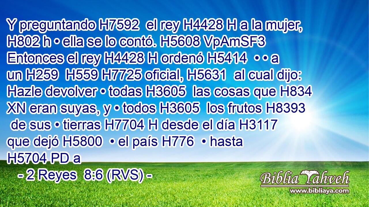 Y preguntando H7592  el rey H4428 H a la mujer, H802 h • ella se lo contó. H5608 VpAmSF3 Entonces el rey H4428 H ordenó H5414  • • a un H259  H559 H7725 oficial, H5631  al cual dijo: Hazle devolver • todas H3605  las cosas que H834 XN eran suyas, y • todos H3605  los frutos H8393  de sus • tierras H7704 H desde el día H3117  que dejó H5800  • el país H776  • hasta H5704 PD a