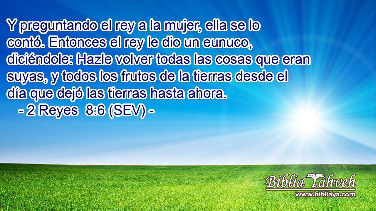 Y preguntando el rey a la mujer, ella se lo contó. Entonces el rey le dio un eunuco, diciéndole: Hazle volver todas las cosas que eran suyas, y todos los frutos de la tierras desde el día que dejó las tierras hasta ahora.