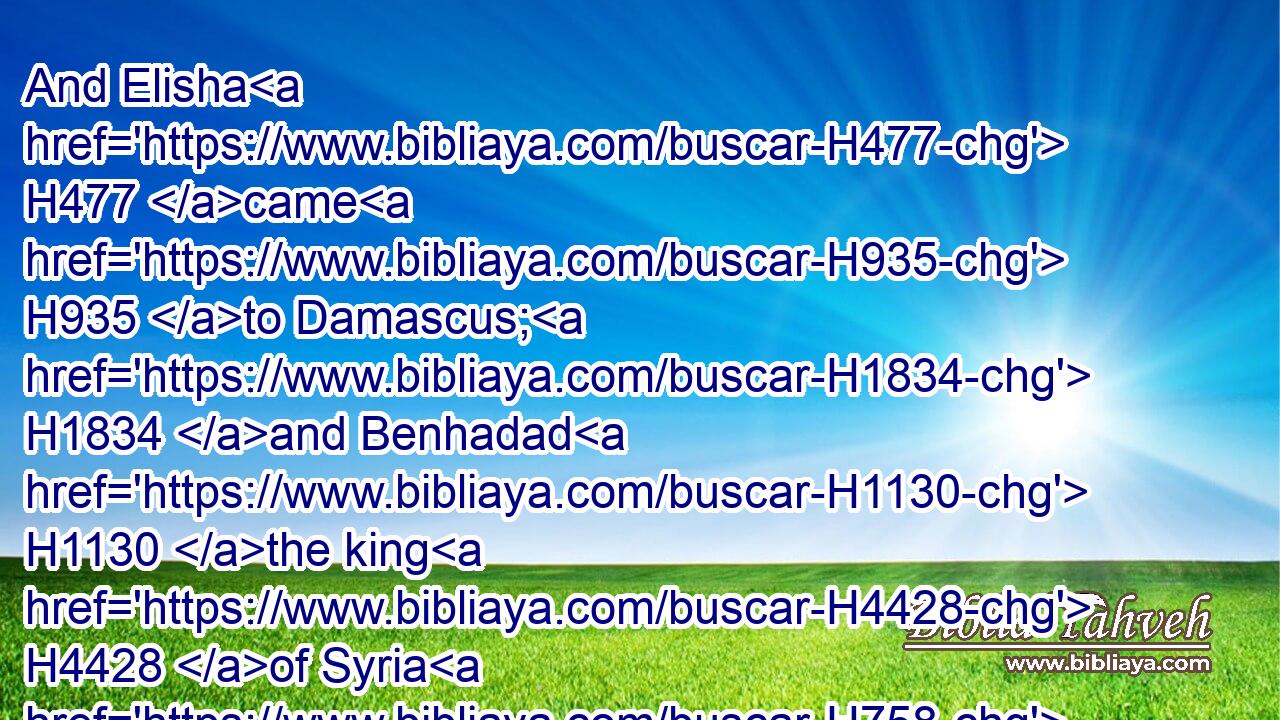 And Elisha H477 came H935 to Damascus; H1834 and Benhadad H1130 the king H4428 of Syria H758 was sick; H2470 and it was told H5046 him, saying, H559 The man H376 of God H430 is come H935 hither. H5704 H2008
