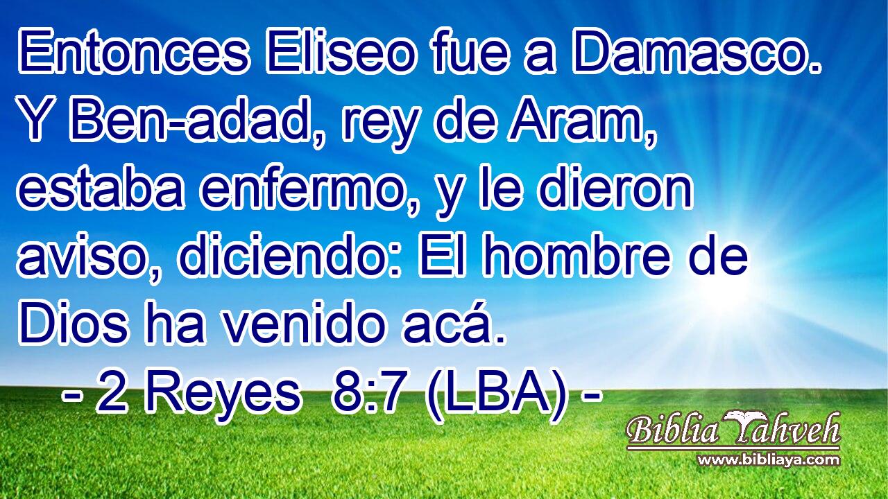 Entonces Eliseo fue a Damasco. Y Ben-adad, rey de Aram, estaba enfermo, y le dieron aviso, diciendo: El hombre de Dios ha venido acá.