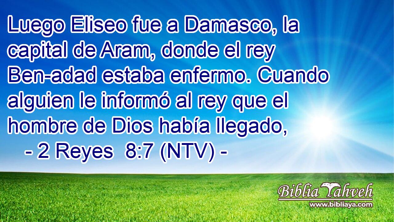 Luego Eliseo fue a Damasco, la capital de Aram, donde el rey Ben-adad estaba enfermo. Cuando alguien le informó al rey que el hombre de Dios había llegado,