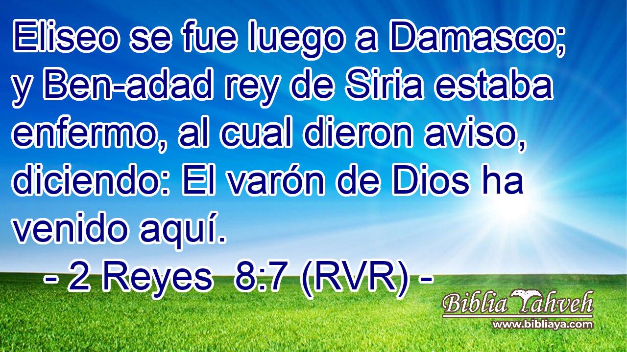 Eliseo se fue luego a Damasco; y Ben-adad rey de Siria estaba enfermo, al cual dieron aviso, diciendo: El varón de Dios ha venido aquí.