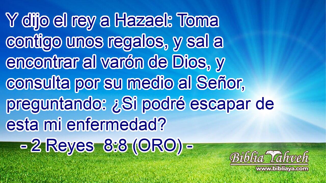  Y dijo el rey a Hazael: Toma contigo unos regalos, y sal a encontrar al varón de Dios, y consulta por su medio al Señor, preguntando: ¿Si podré escapar de esta mi enfermedad? 