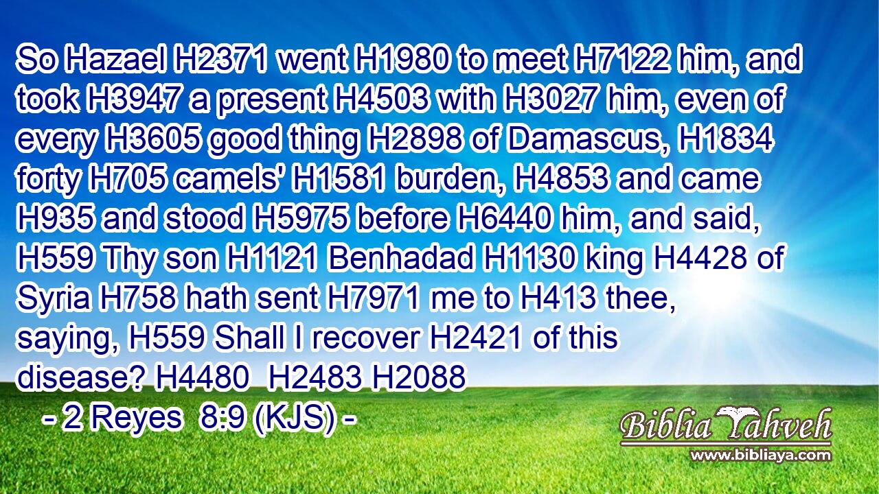So Hazael H2371 went H1980 to meet H7122 him, and took H3947 a present H4503 with H3027 him, even of every H3605 good thing H2898 of Damascus, H1834 forty H705 camels' H1581 burden, H4853 and came H935 and stood H5975 before H6440 him, and said, H559 Thy son H1121 Benhadad H1130 king H4428 of Syria H758 hath sent H7971 me to H413 thee, saying, H559 Shall I recover H2421 of this disease? H4480  H2483 H2088