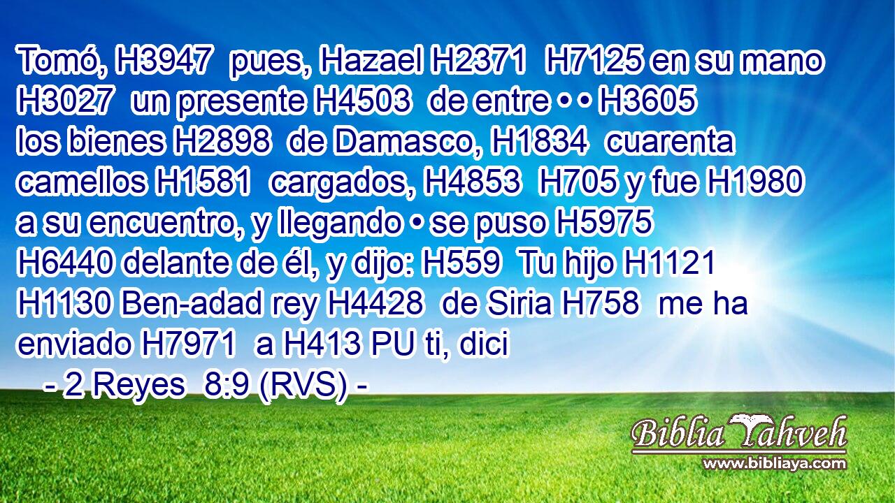 Tomó, H3947  pues, Hazael H2371  H7125 en su mano H3027  un presente H4503  de entre • • H3605  los bienes H2898  de Damasco, H1834  cuarenta camellos H1581  cargados, H4853  H705 y fue H1980  a su encuentro, y llegando • se puso H5975  H6440 delante de él, y dijo: H559  Tu hijo H1121  H1130 Ben-adad rey H4428  de Siria H758  me ha enviado H7971  a H413 PU ti, dici