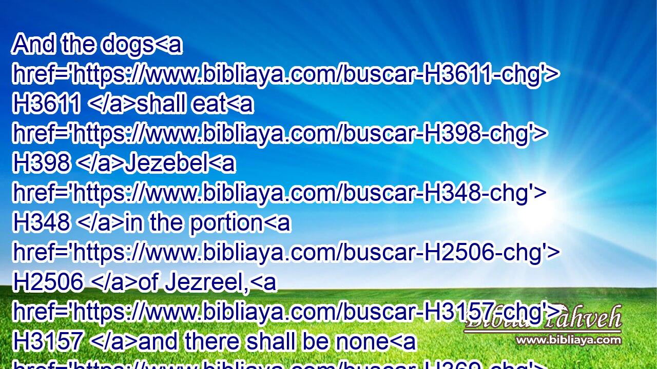 And the dogs H3611 shall eat H398 Jezebel H348 in the portion H2506 of Jezreel, H3157 and there shall be none H369 to bury H6912 her. And he opened H6605 the door, H1817 and fled.H5127