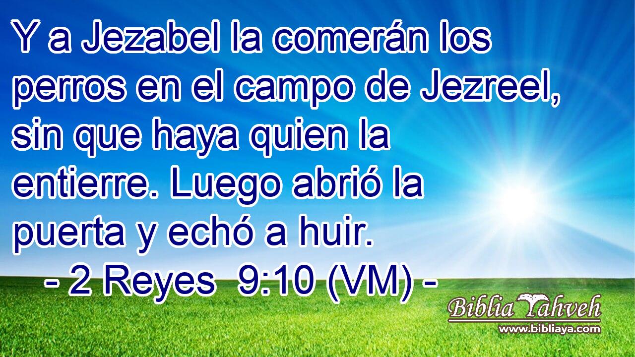  Y a Jezabel la comerán los perros en el campo de Jezreel, sin que haya quien la entierre. Luego abrió la puerta y echó a huir. 
