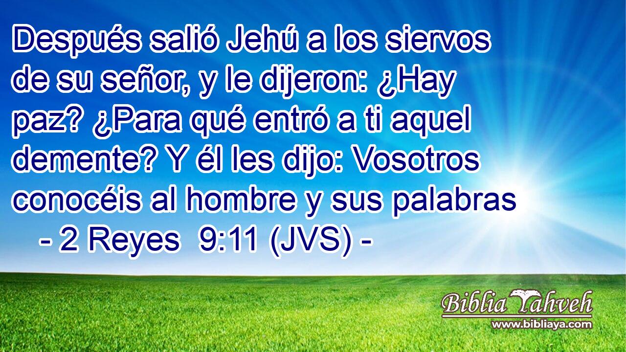 Después salió Jehú a los siervos de su señor, y le dijeron: ¿Hay paz? ¿Para qué entró a ti aquel demente? Y él les dijo: Vosotros conocéis al hombre y sus palabras