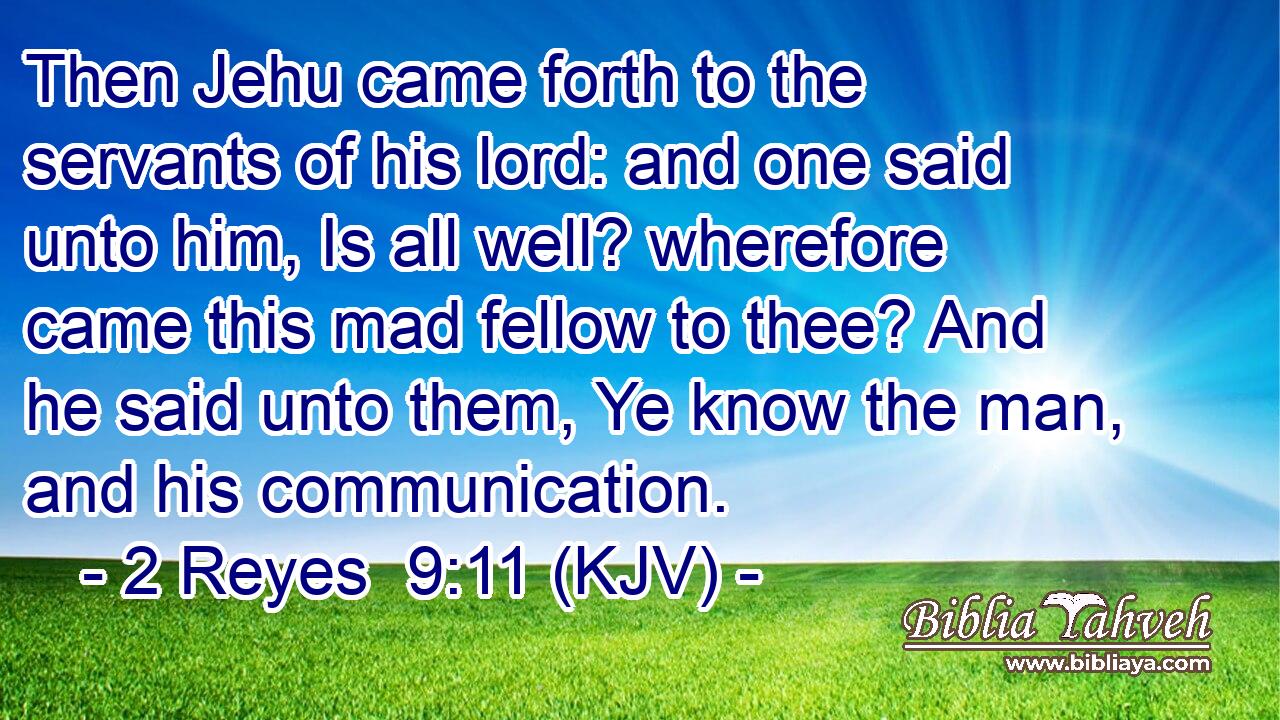 Then Jehu came forth to the servants of his lord: and one said unto him, Is all well? wherefore came this mad fellow to thee? And he said unto them, Ye know the man, and his communication.