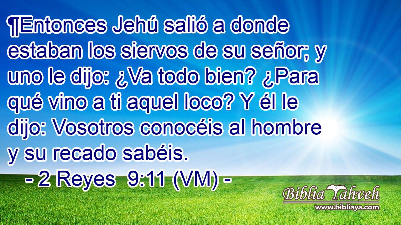  ¶Entonces Jehú salió a donde estaban los siervos de su señor; y uno le dijo: ¿Va todo bien? ¿Para qué vino a ti aquel loco? Y él le dijo: Vosotros conocéis al hombre y su recado sabéis. 