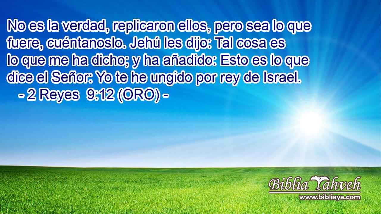  No es la verdad, replicaron ellos, pero sea lo que fuere, cuéntanoslo. Jehú les dijo: Tal cosa es lo que me ha dicho; y ha añadido: Esto es lo que dice el Señor: Yo te he ungido por rey de Israel. 