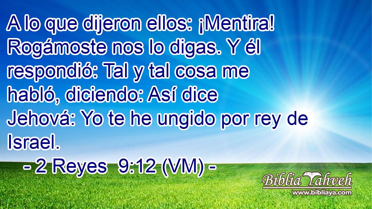  A lo que dijeron ellos: ¡Mentira! Rogámoste nos lo digas. Y él respondió: Tal y tal cosa me habló, diciendo: Así dice Jehová: Yo te he ungido por rey de Israel. 