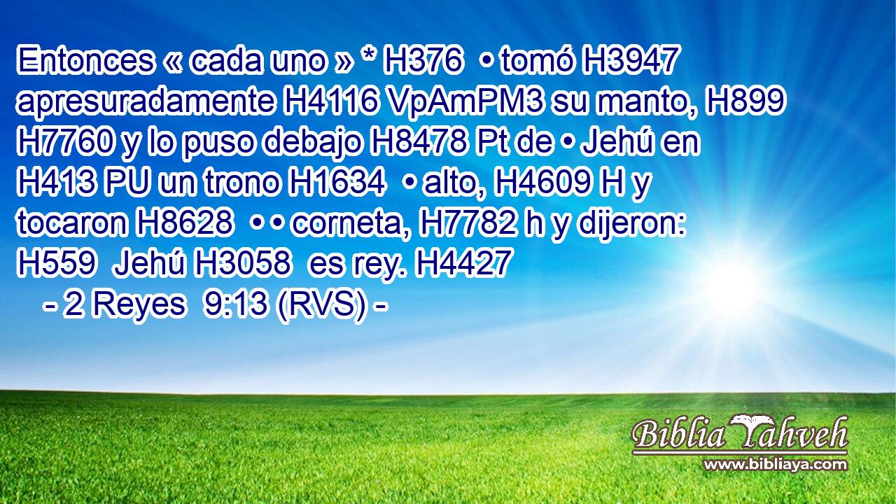 Entonces « cada uno » * H376  • tomó H3947  apresuradamente H4116 VpAmPM3 su manto, H899  H7760 y lo puso debajo H8478 Pt de • Jehú en H413 PU un trono H1634  • alto, H4609 H y tocaron H8628  • • corneta, H7782 h y dijeron: H559  Jehú H3058  es rey. H4427  
