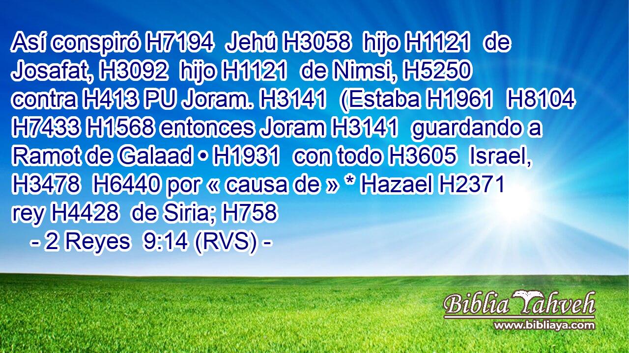 Así conspiró H7194  Jehú H3058  hijo H1121  de Josafat, H3092  hijo H1121  de Nimsi, H5250  contra H413 PU Joram. H3141  (Estaba H1961  H8104 H7433 H1568 entonces Joram H3141  guardando a Ramot de Galaad • H1931  con todo H3605  Israel, H3478  H6440 por « causa de » * Hazael H2371  rey H4428  de Siria; H758  