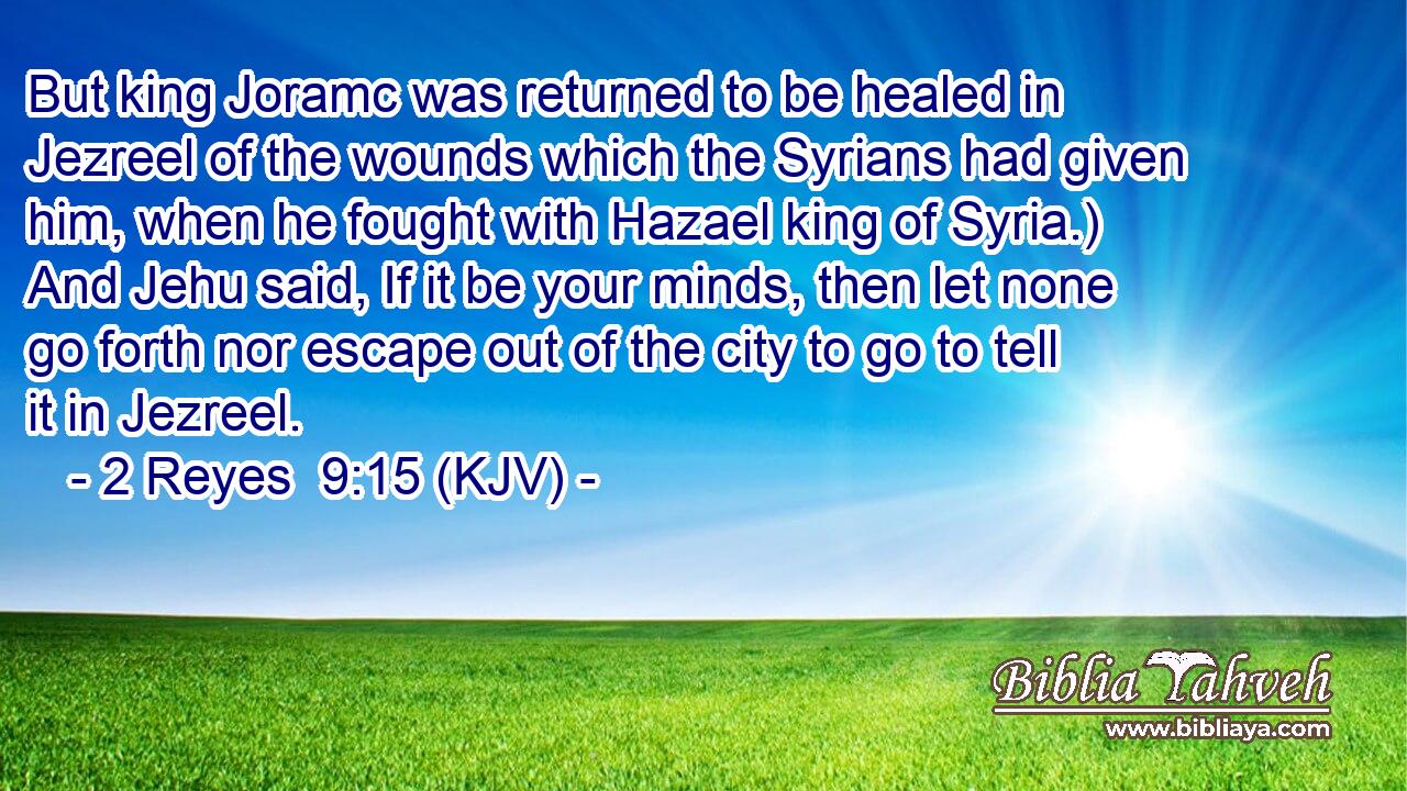 But king Joramc was returned to be healed in Jezreel of the wounds which the Syrians had given him, when he fought with Hazael king of Syria.) And Jehu said, If it be your minds, then let none go forth nor escape out of the city to go to tell it in Jezreel.
