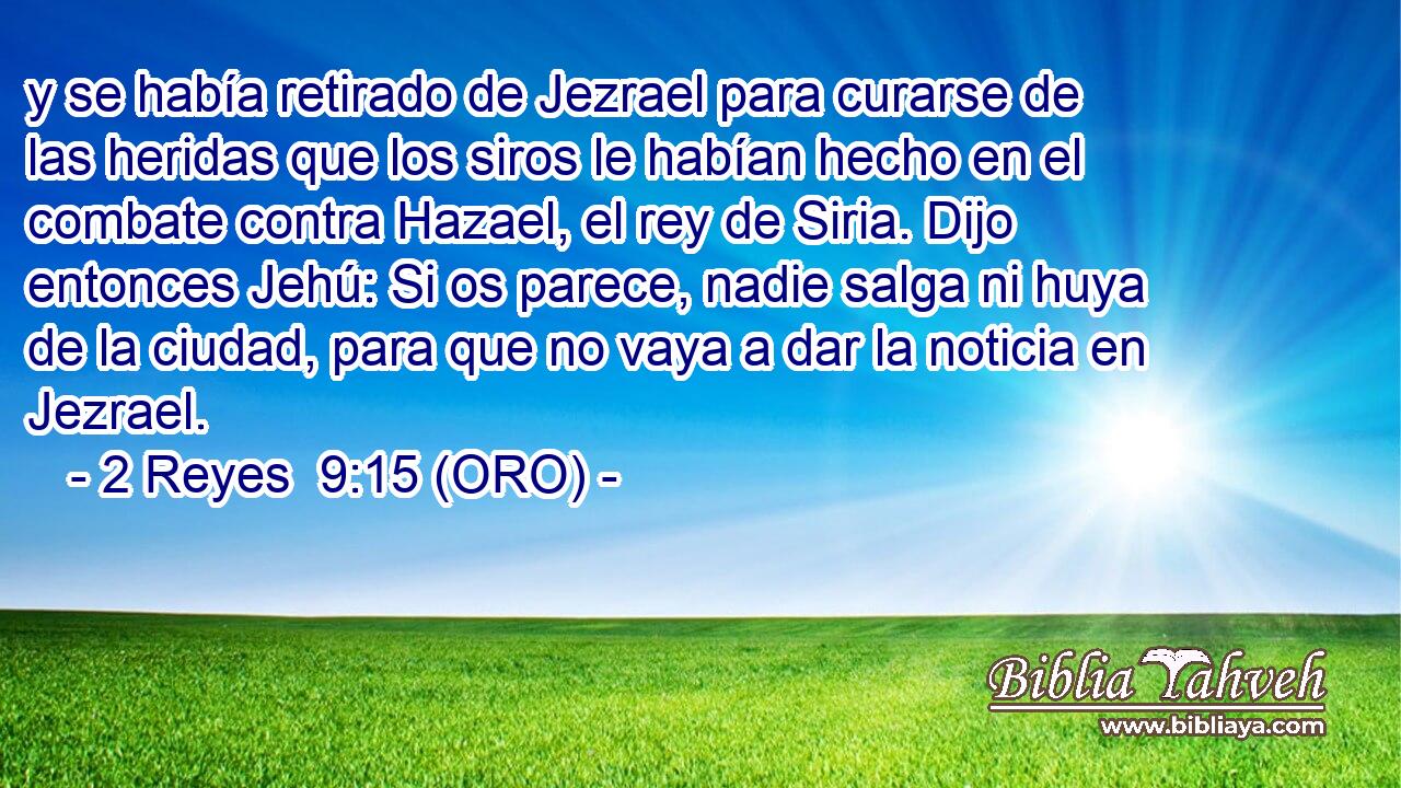  y se había retirado de Jezrael para curarse de las heridas que los siros le habían hecho en el combate contra Hazael, el rey de Siria. Dijo entonces Jehú: Si os parece, nadie salga ni huya de la ciudad, para que no vaya a dar la noticia en Jezrael. 