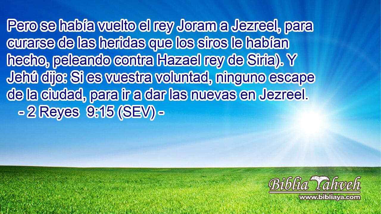 Pero se había vuelto el rey Joram a Jezreel, para curarse de las heridas que los siros le habían hecho, peleando contra Hazael rey de Siria). Y Jehú dijo: Si es vuestra voluntad, ninguno escape de la ciudad, para ir a dar las nuevas en Jezreel.
