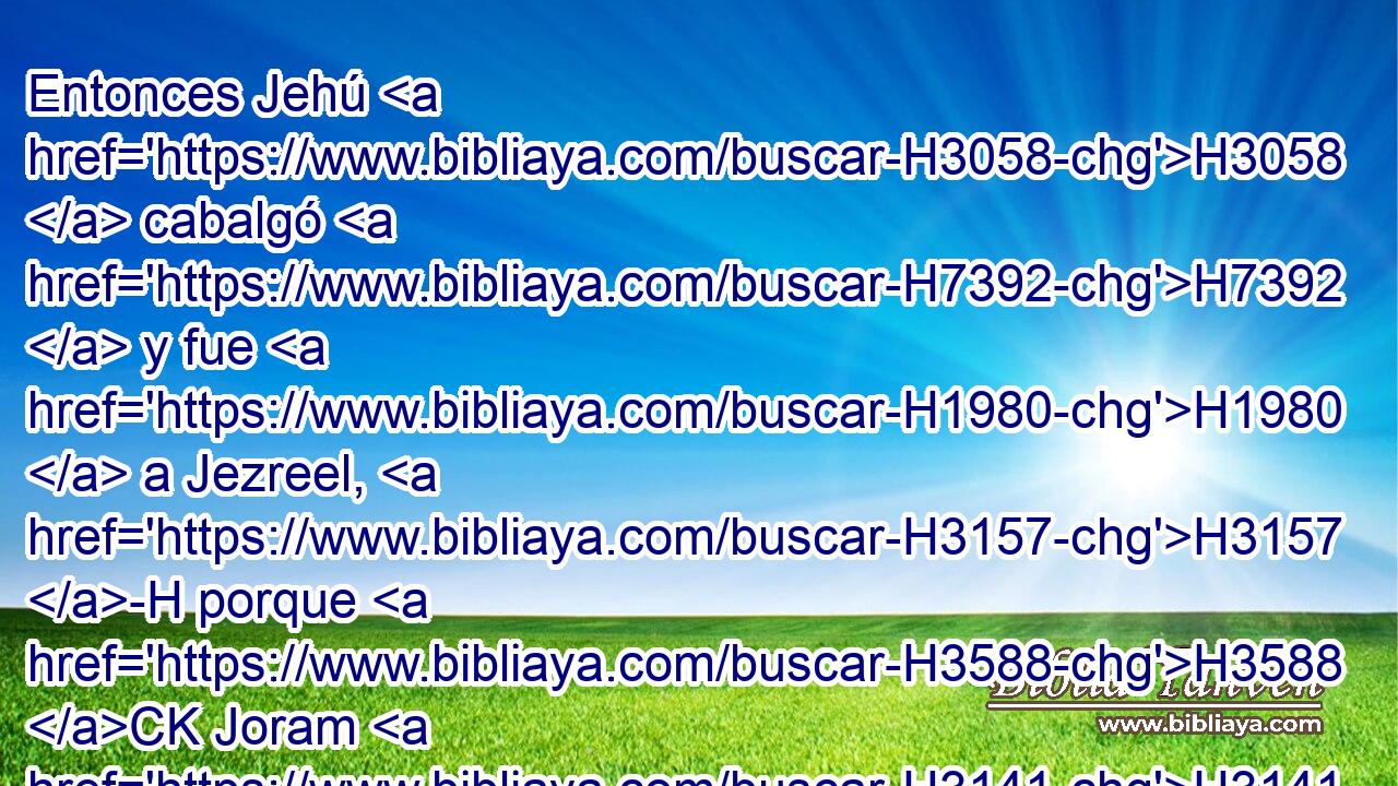 Entonces Jehú H3058  cabalgó H7392  y fue H1980  a Jezreel, H3157 -H porque H3588 CK Joram H3141  estaba H7901  allí H8033 Aj enfermo. También estaba Ocozías H274  rey H4428  de Judá, H3063  que había descendido H3381  a visitar H7200  a Joram. H3141  