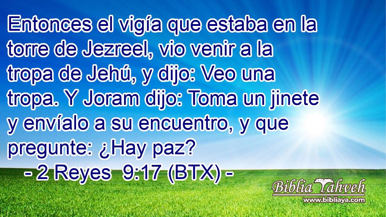 Entonces el vigía que estaba en la torre de Jezreel, vio venir a la tropa de Jehú, y dijo: Veo una tropa. Y Joram dijo: Toma un jinete y envíalo a su encuentro, y que pregunte: ¿Hay paz?