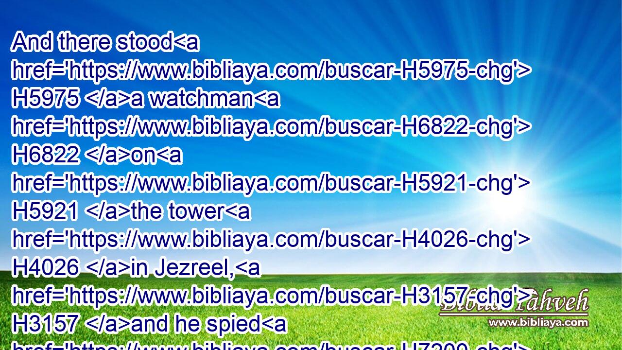 And there stood H5975 a watchman H6822 on H5921 the tower H4026 in Jezreel, H3157 and he spied H7200 (H853) the company H8229 of Jehu H3058 as he came, H935 and said, H559 I H589 see H7200 a company. H8229 And Joram H3088 said, H559 Take H3947 an horseman, H7395 and send H7971 to meet H7122 them, and let him say, H559 Is it peace?H7965