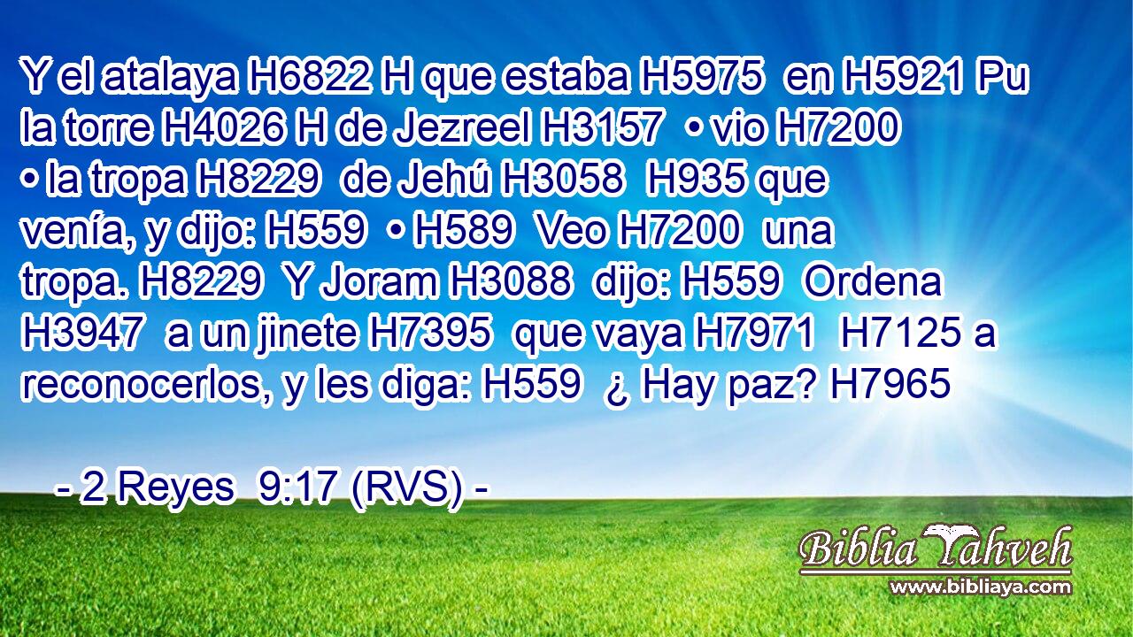 Y el atalaya H6822 H que estaba H5975  en H5921 Pu la torre H4026 H de Jezreel H3157  • vio H7200  • la tropa H8229  de Jehú H3058  H935 que venía, y dijo: H559  • H589  Veo H7200  una tropa. H8229  Y Joram H3088  dijo: H559  Ordena H3947  a un jinete H7395  que vaya H7971  H7125 a reconocerlos, y les diga: H559  ¿ Hay paz? H7965  