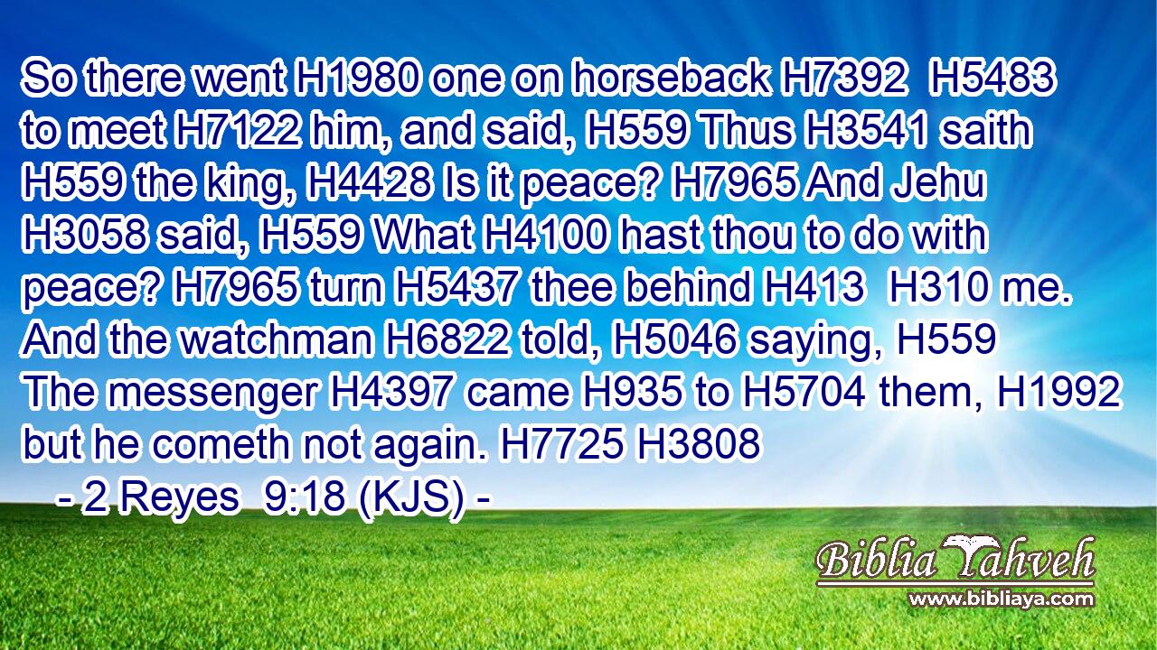 So there went H1980 one on horseback H7392  H5483 to meet H7122 him, and said, H559 Thus H3541 saith H559 the king, H4428 Is it peace? H7965 And Jehu H3058 said, H559 What H4100 hast thou to do with peace? H7965 turn H5437 thee behind H413  H310 me. And the watchman H6822 told, H5046 saying, H559 The messenger H4397 came H935 to H5704 them, H1992 but he cometh not again. H7725 H3808