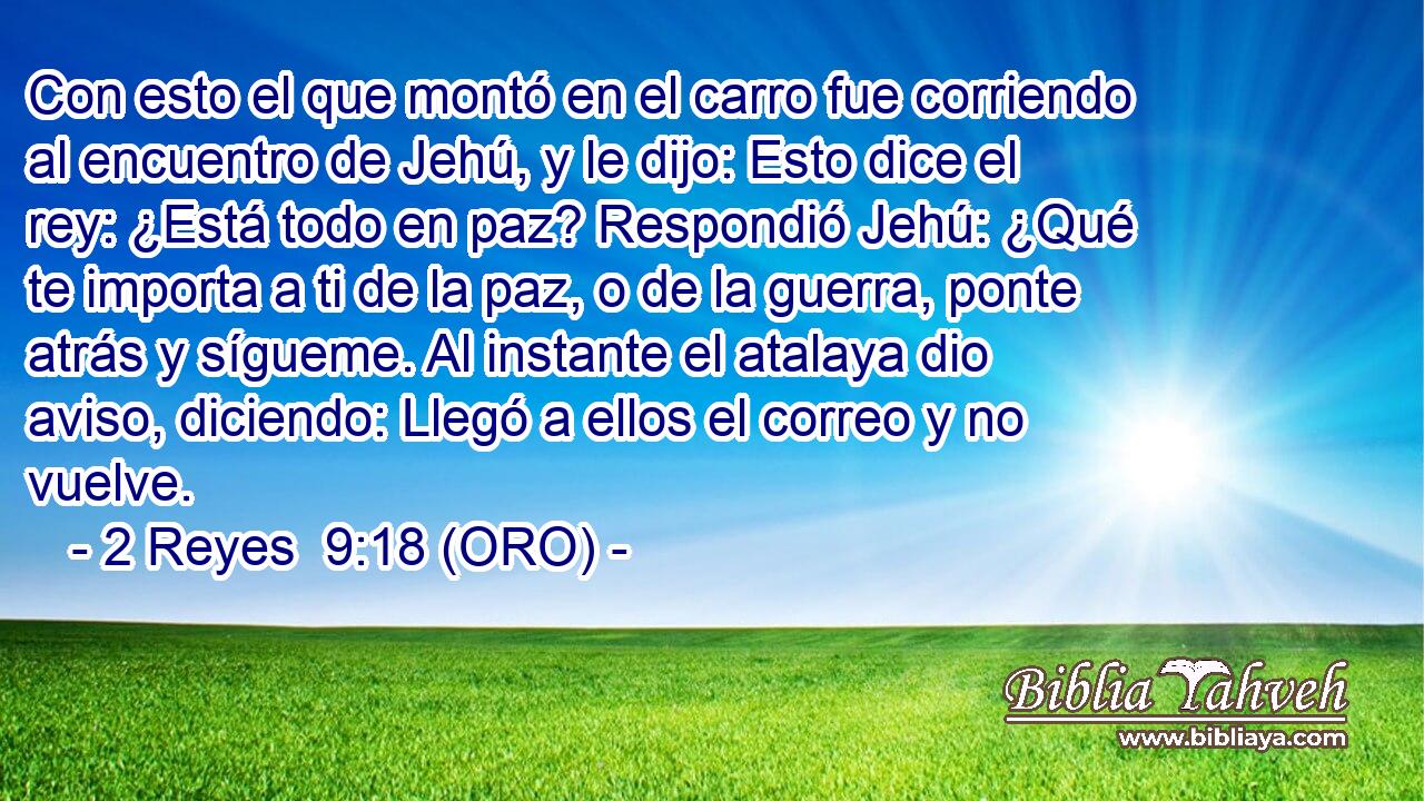  Con esto el que montó en el carro fue corriendo al encuentro de Jehú, y le dijo: Esto dice el rey: ¿Está todo en paz? Respondió Jehú: ¿Qué te importa a ti de la paz, o de la guerra, ponte atrás y sígueme. Al instante el atalaya dio aviso, diciendo: Llegó a ellos el correo y no vuelve. 