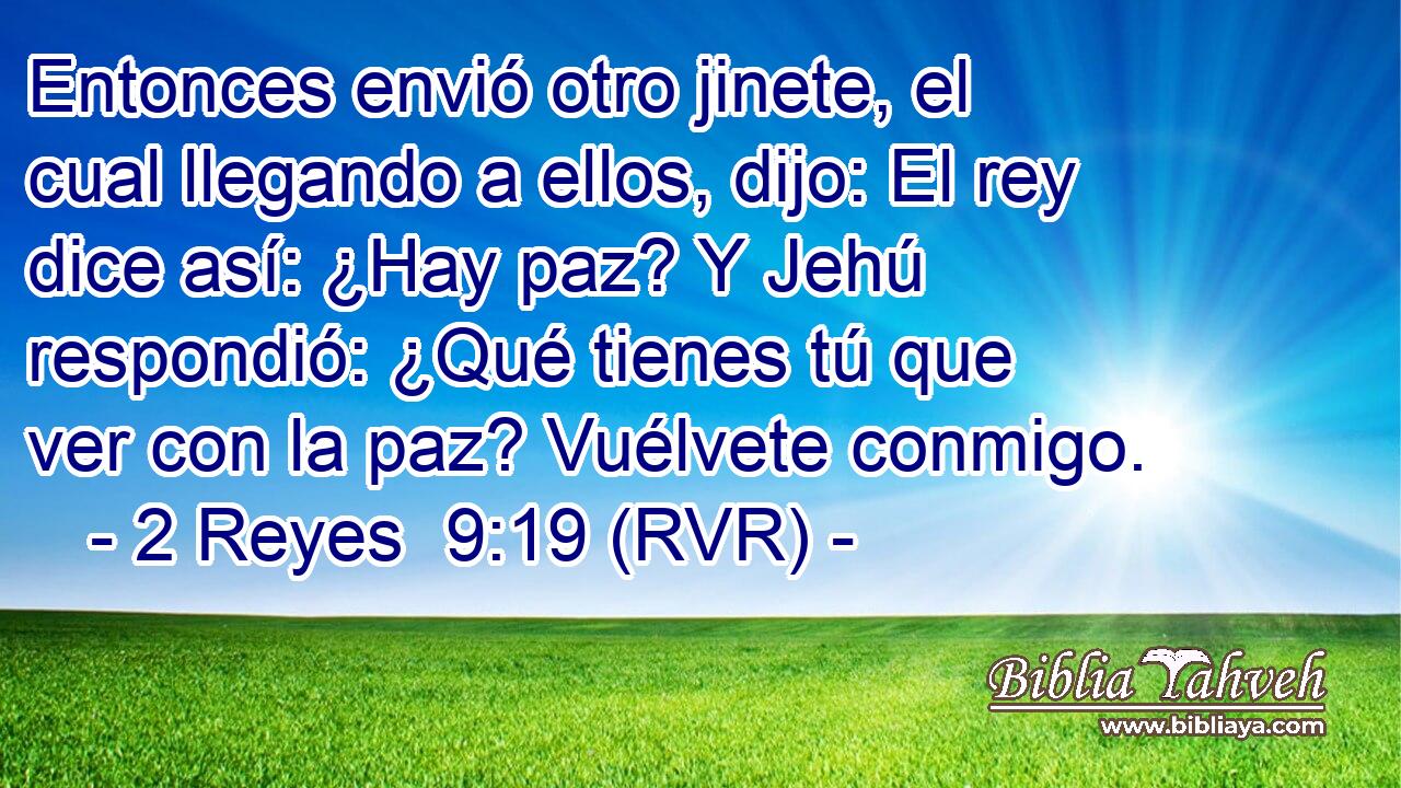 Entonces envió otro jinete, el cual llegando a ellos, dijo: El rey dice así: ¿Hay paz? Y Jehú respondió: ¿Qué tienes tú que ver con la paz? Vuélvete conmigo.