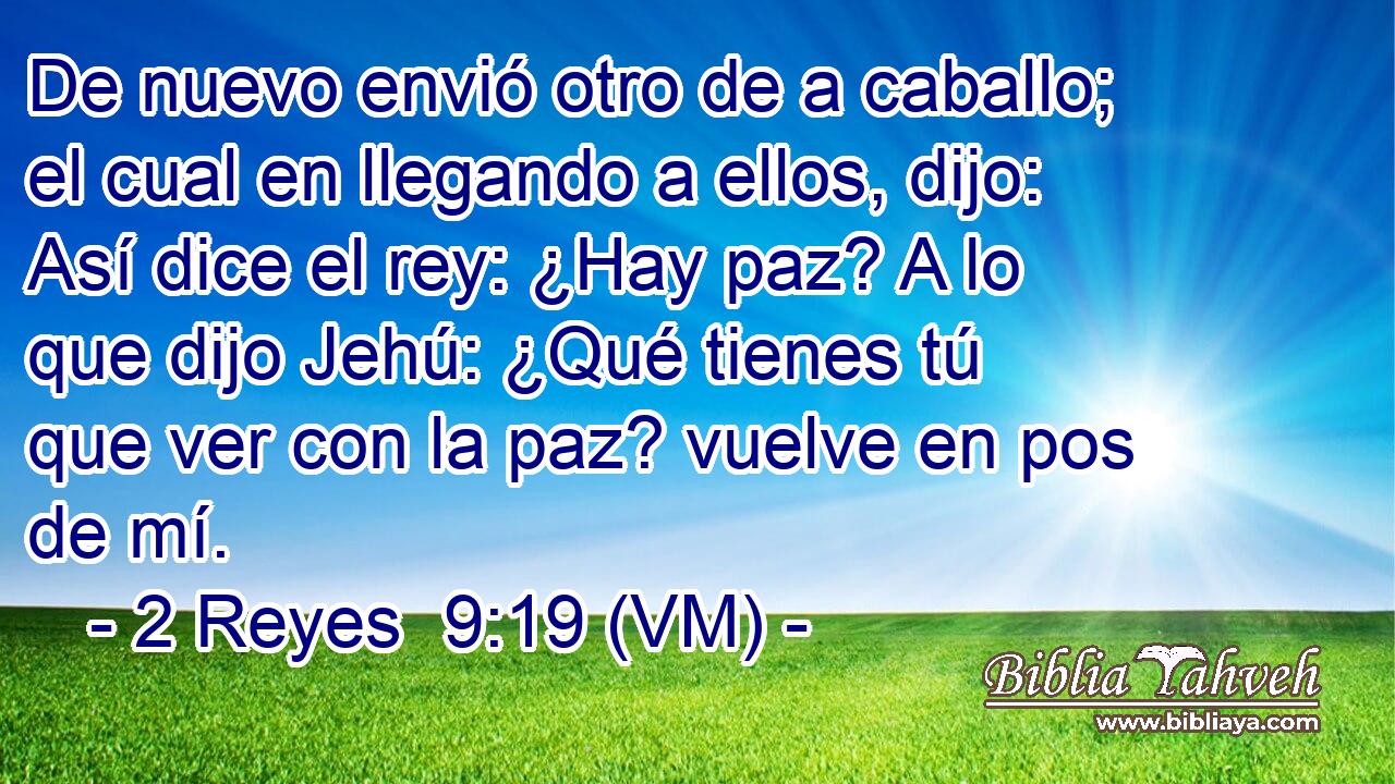  De nuevo envió otro de a caballo; el cual en llegando a ellos, dijo: Así dice el rey: ¿Hay paz? A lo que dijo Jehú: ¿Qué tienes tú que ver con la paz? vuelve en pos de mí. 