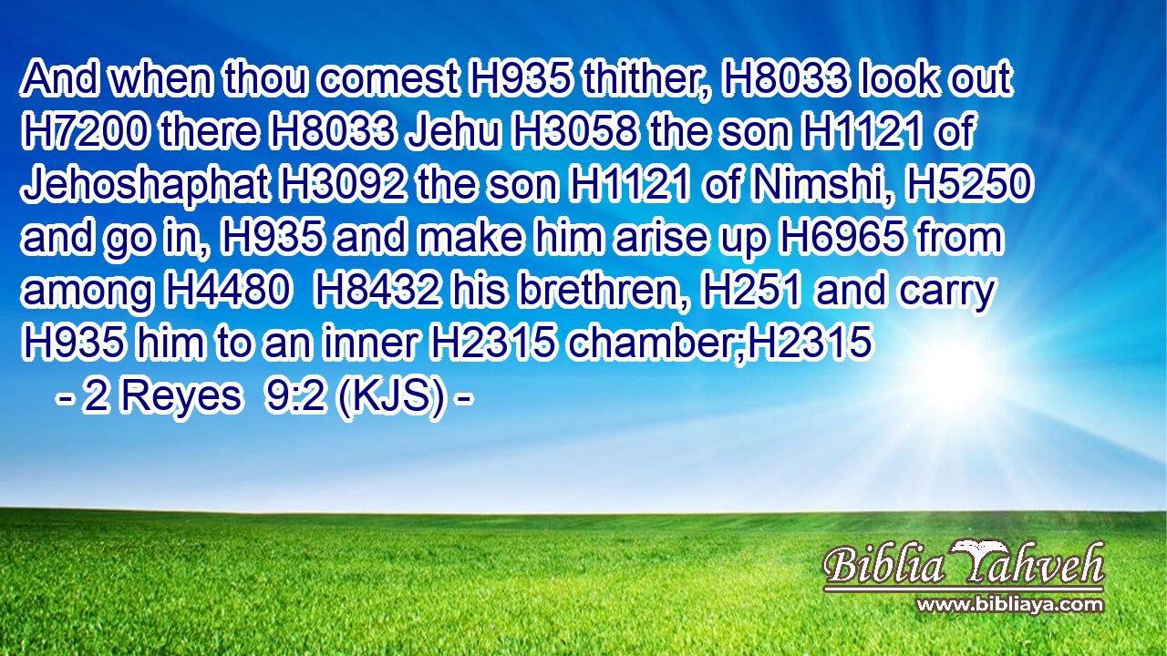 And when thou comest H935 thither, H8033 look out H7200 there H8033 Jehu H3058 the son H1121 of Jehoshaphat H3092 the son H1121 of Nimshi, H5250 and go in, H935 and make him arise up H6965 from among H4480  H8432 his brethren, H251 and carry H935 him to an inner H2315 chamber;H2315