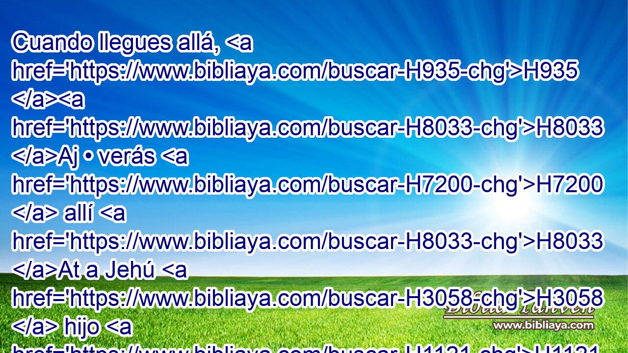 Cuando llegues allá, H935 H8033 Aj • verás H7200  allí H8033 At a Jehú H3058  hijo H1121  de Josafat H3092  hijo H1121  de Nimsi; H5250  H935 H6965 y entrando, • haz que se levante de entre sus H8432  hermanos, y H251 Cc H935 llévalo • a H2315 PB la cámara. 