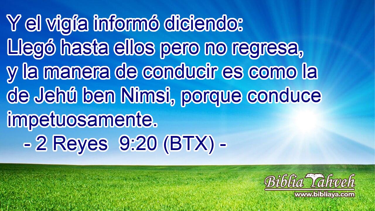 Y el vigía informó diciendo: Llegó hasta ellos pero no regresa, y la manera de conducir es como la de Jehú ben Nimsi, porque conduce impetuosamente.