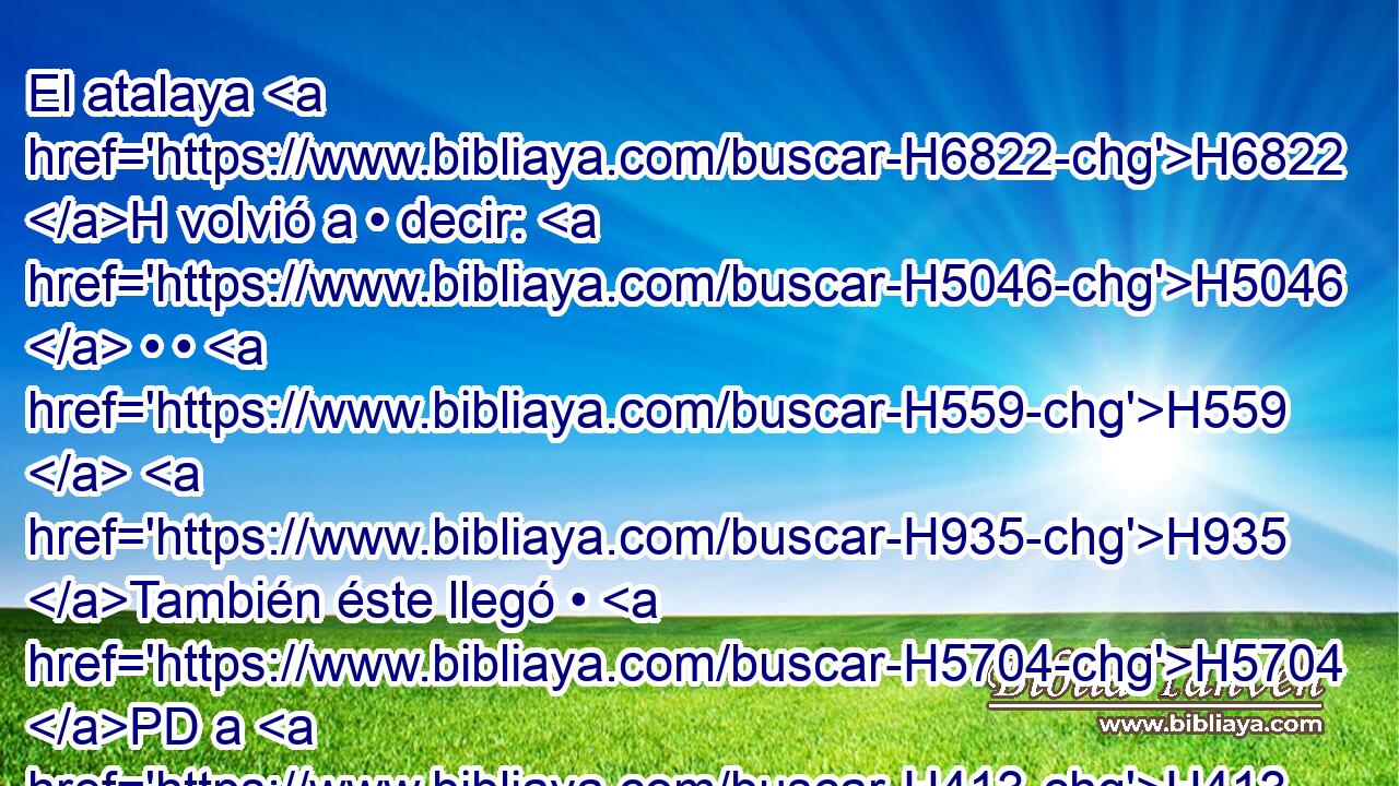 El atalaya H6822 H volvió a • decir: H5046  • • H559  H935 También éste llegó • H5704 PD a H413 PU ellos y no H3808 ANN H7725 vuelve; y el marchar H4491 H del que viene es como el marchar de H4491 Jehú hijo H3058  de H1121 Nimsi, porque H5250 CK • H3588 PB H7697 viene impetuosamente. H5090  