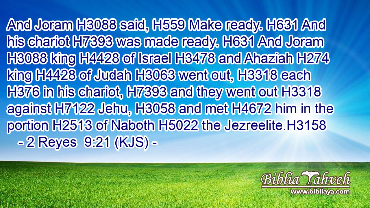 And Joram H3088 said, H559 Make ready. H631 And his chariot H7393 was made ready. H631 And Joram H3088 king H4428 of Israel H3478 and Ahaziah H274 king H4428 of Judah H3063 went out, H3318 each H376 in his chariot, H7393 and they went out H3318 against H7122 Jehu, H3058 and met H4672 him in the portion H2513 of Naboth H5022 the Jezreelite.H3158