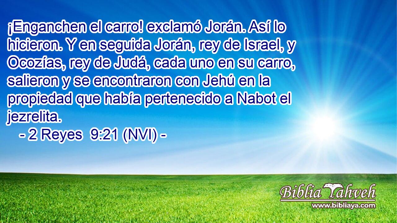  ¡Enganchen el carro! exclamó Jorán. Así lo hicieron. Y en seguida Jorán, rey de Israel, y Ocozías, rey de Judá, cada uno en su carro, salieron y se encontraron con Jehú en la propiedad que había pertenecido a Nabot el jezrelita. 