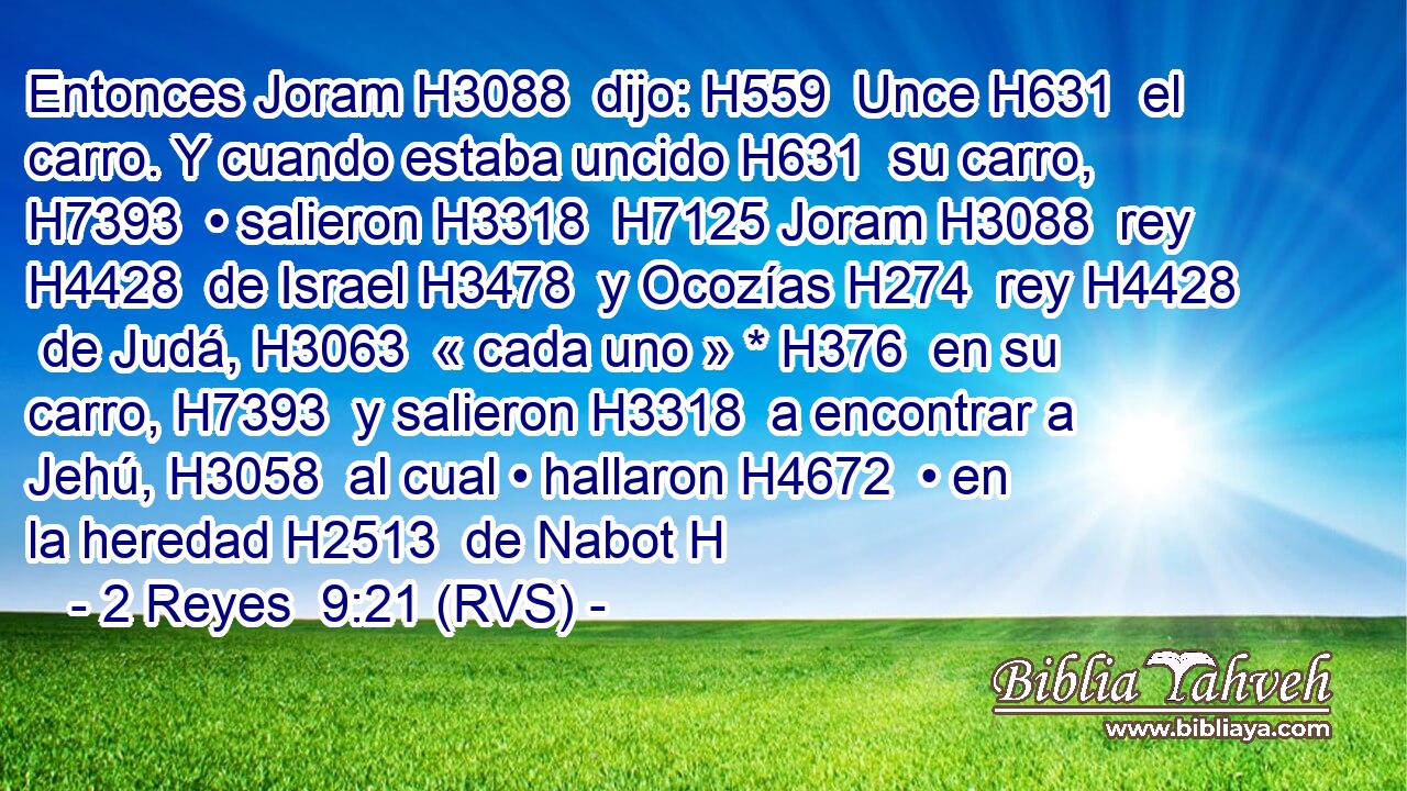 Entonces Joram H3088  dijo: H559  Unce H631  el carro. Y cuando estaba uncido H631  su carro, H7393  • salieron H3318  H7125 Joram H3088  rey H4428  de Israel H3478  y Ocozías H274  rey H4428  de Judá, H3063  « cada uno » * H376  en su carro, H7393  y salieron H3318  a encontrar a Jehú, H3058  al cual • hallaron H4672  • en la heredad H2513  de Nabot H