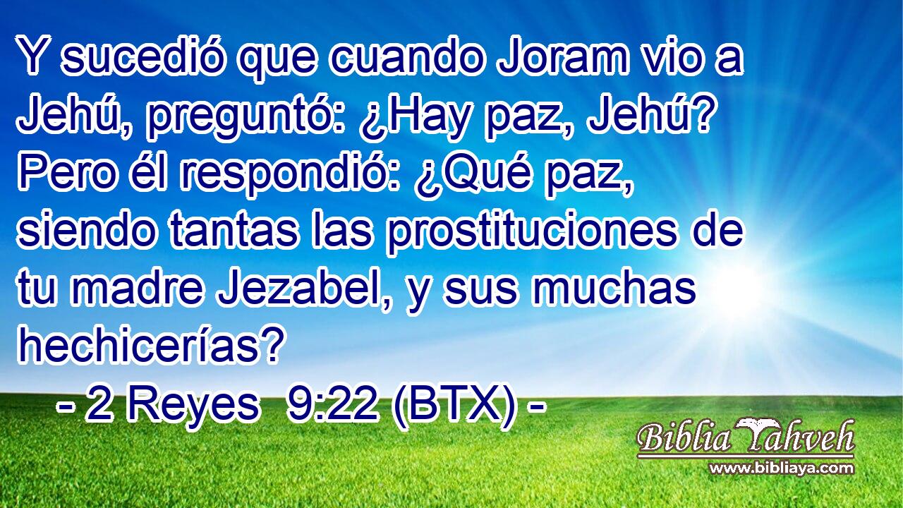 Y sucedió que cuando Joram vio a Jehú, preguntó: ¿Hay paz, Jehú? Pero él respondió: ¿Qué paz, siendo tantas las prostituciones de tu madre Jezabel, y sus muchas hechicerías?