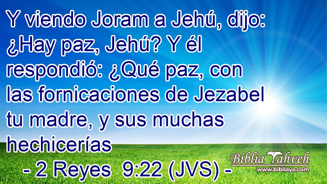 Y viendo Joram a Jehú, dijo: ¿Hay paz, Jehú? Y él respondió: ¿Qué paz, con las fornicaciones de Jezabel tu madre, y sus muchas hechicerías