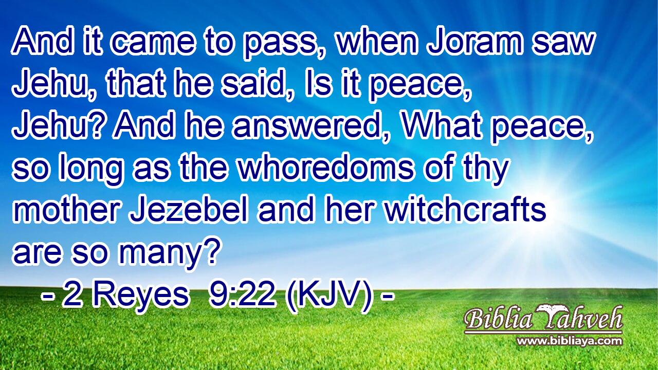 And it came to pass, when Joram saw Jehu, that he said, Is it peace, Jehu? And he answered, What peace, so long as the whoredoms of thy mother Jezebel and her witchcrafts are so many?