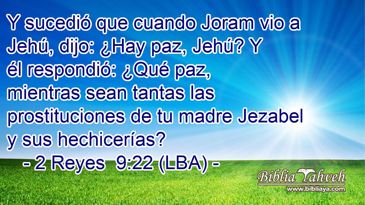 Y sucedió que cuando Joram vio a Jehú, dijo: ¿Hay paz, Jehú? Y él respondió: ¿Qué paz, mientras sean tantas las prostituciones de tu madre Jezabel y sus hechicerías?