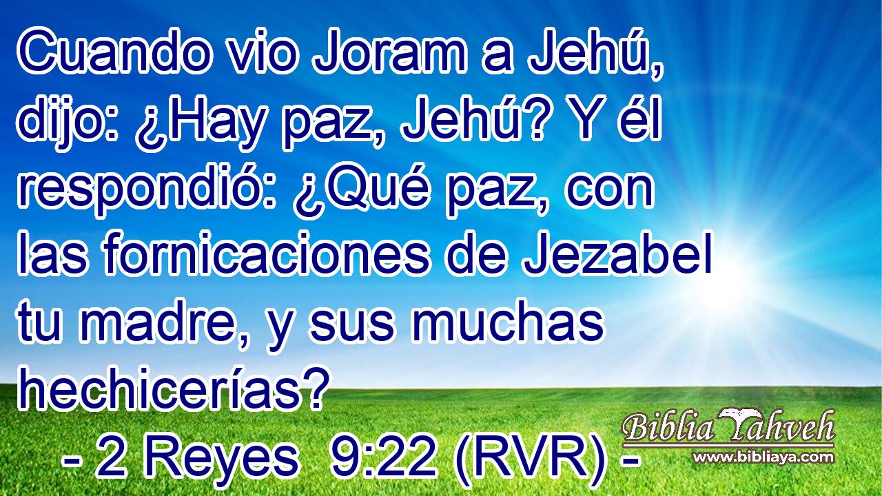 Cuando vio Joram a Jehú, dijo: ¿Hay paz, Jehú? Y él respondió: ¿Qué paz, con las fornicaciones de Jezabel tu madre, y sus muchas hechicerías?
