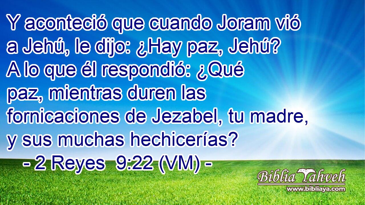  Y aconteció que cuando Joram vió a Jehú, le dijo: ¿Hay paz, Jehú? A lo que él respondió: ¿Qué paz, mientras duren las fornicaciones de Jezabel, tu madre, y sus muchas hechicerías? 