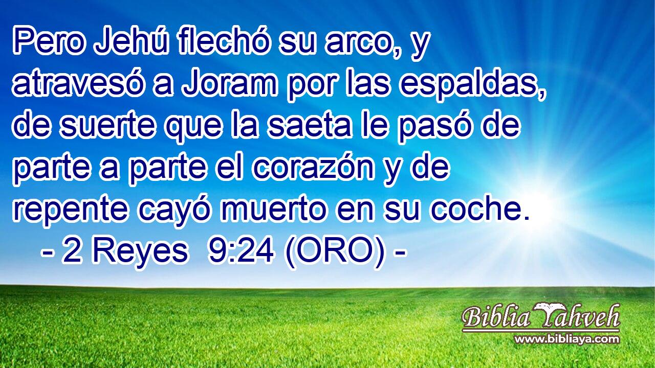  Pero Jehú flechó su arco, y atravesó a Joram por las espaldas, de suerte que la saeta le pasó de parte a parte el corazón y de repente cayó muerto en su coche. 